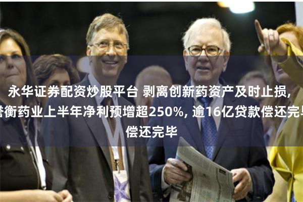 永华证券配资炒股平台 剥离创新药资产及时止损, 誉衡药业上半年净利预增超250%, 逾16亿贷款偿还完毕