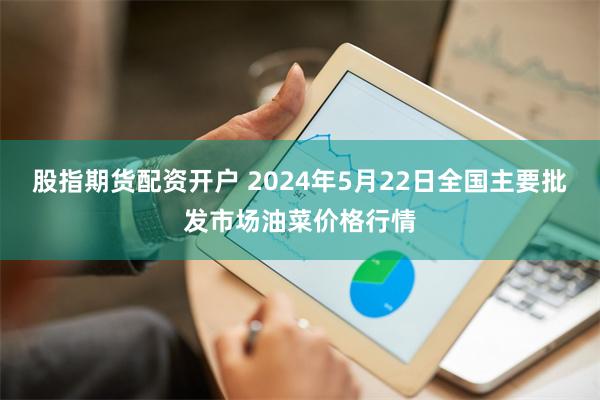 股指期货配资开户 2024年5月22日全国主要批发市场油菜价格行情