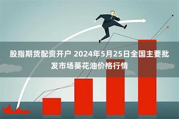 股指期货配资开户 2024年5月25日全国主要批发市场葵花油价格行情