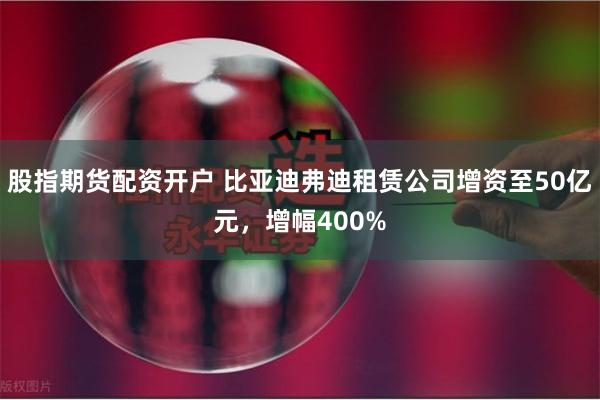 股指期货配资开户 比亚迪弗迪租赁公司增资至50亿元，增幅400%