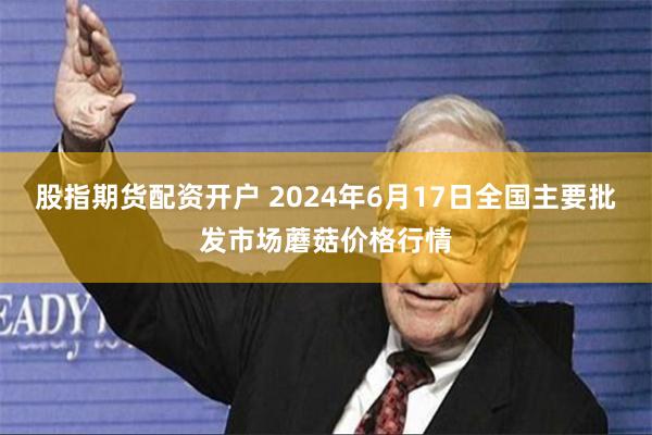 股指期货配资开户 2024年6月17日全国主要批发市场蘑菇价格行情