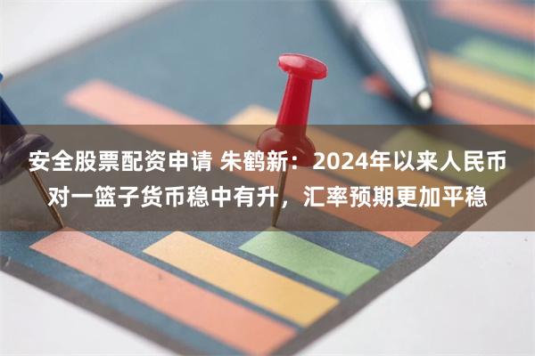 安全股票配资申请 朱鹤新：2024年以来人民币对一篮子货币稳中有升，汇率预期更加平稳