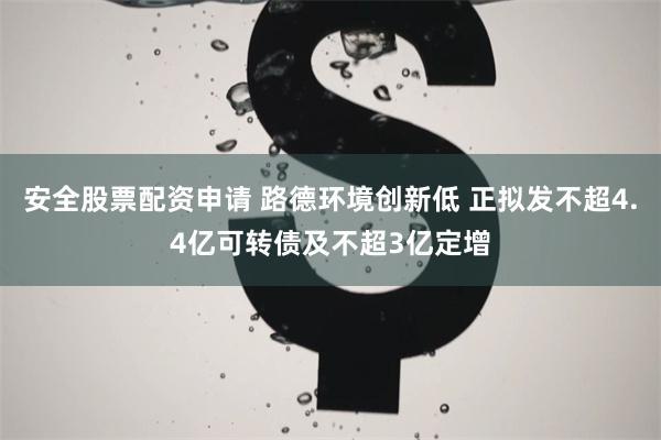 安全股票配资申请 路德环境创新低 正拟发不超4.4亿可转债及不超3亿定增