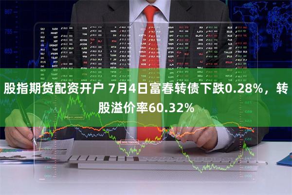 股指期货配资开户 7月4日富春转债下跌0.28%，转股溢价率60.32%