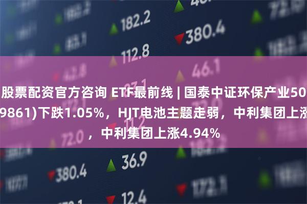 股票配资官方咨询 ETF最前线 | 国泰中证环保产业50ETF(159861)下跌1.05%，HJT电池主题走弱，中利集团上涨4.94%