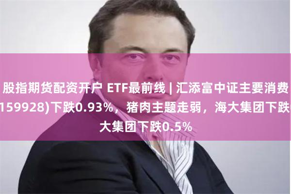 股指期货配资开户 ETF最前线 | 汇添富中证主要消费ETF(159928)下跌0.93%，猪肉主题走弱，海大集团下跌0.5%