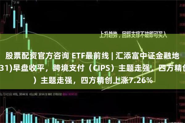 股票配资官方咨询 ETF最前线 | 汇添富中证金融地产ETF(159931)早盘收平，跨境支付（CIPS）主题走强，四方精创上涨7.26%