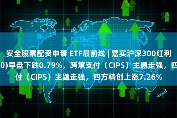 安全股票配资申请 ETF最前线 | 嘉实沪深300红利低波动ETF(515300)早盘下跌0.79%，跨境支付（CIPS）主题走强，四方精创上涨7.26%