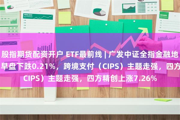 股指期货配资开户 ETF最前线 | 广发中证全指金融地产ETF(159940)早盘下跌0.21%，跨境支付（CIPS）主题走强，四方精创上涨7.26%