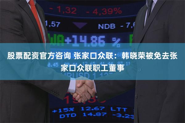 股票配资官方咨询 张家口众联：韩晓荣被免去张家口众联职工董事