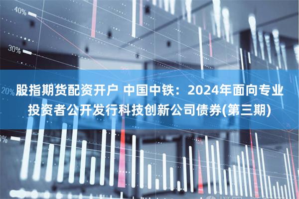 股指期货配资开户 中国中铁：2024年面向专业投资者公开发行科技创新公司债券(第三期)