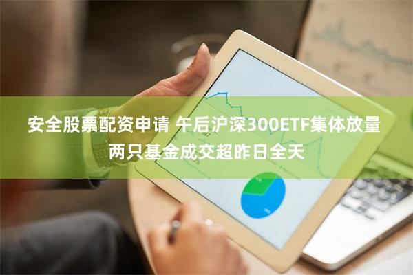 安全股票配资申请 午后沪深300ETF集体放量 两只基金成交超昨日全天