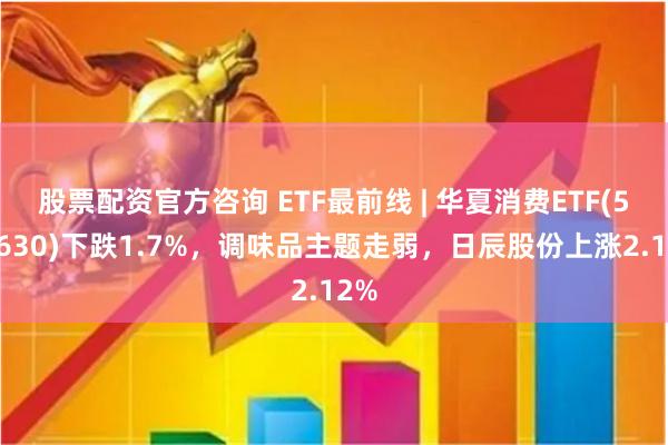 股票配资官方咨询 ETF最前线 | 华夏消费ETF(510630)下跌1.7%，调味品主题走弱，日辰股份上涨2.12%