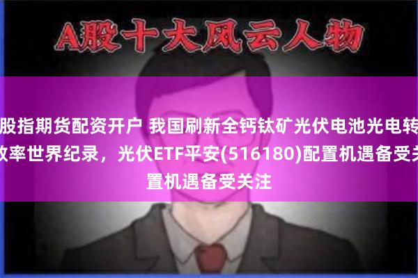 股指期货配资开户 我国刷新全钙钛矿光伏电池光电转化效率世界纪录，光伏ETF平安(516180)配置机遇备受关注