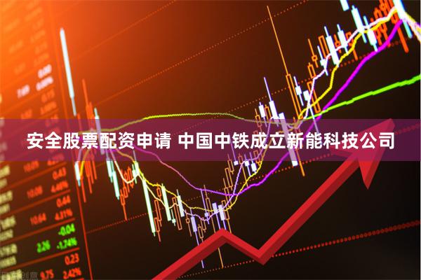 安全股票配资申请 中国中铁成立新能科技公司