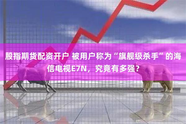 股指期货配资开户 被用户称为“旗舰级杀手”的海信电视E7N，究竟有多强？