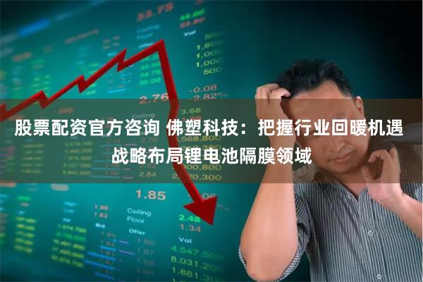 股票配资官方咨询 佛塑科技：把握行业回暖机遇 战略布局锂电池隔膜领域
