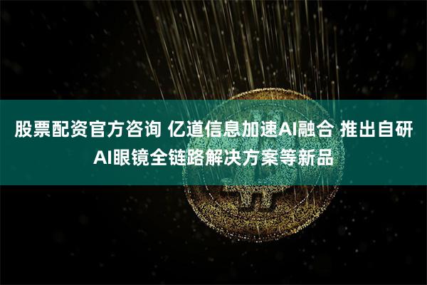 股票配资官方咨询 亿道信息加速AI融合 推出自研AI眼镜全链路解决方案等新品