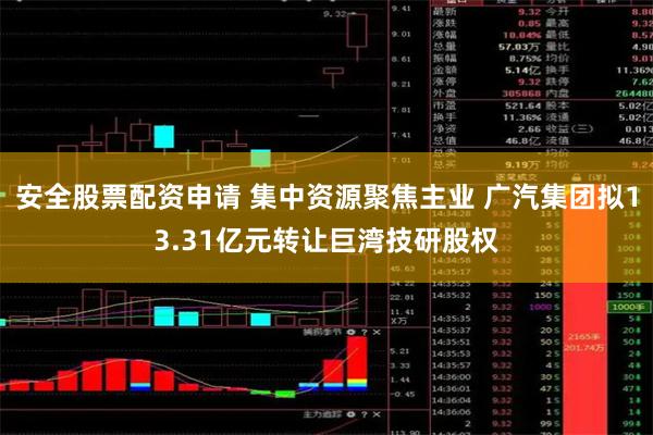 安全股票配资申请 集中资源聚焦主业 广汽集团拟13.31亿元转让巨湾技研股权