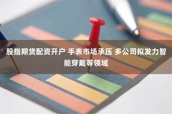 股指期货配资开户 手表市场承压 多公司拟发力智能穿戴等领域