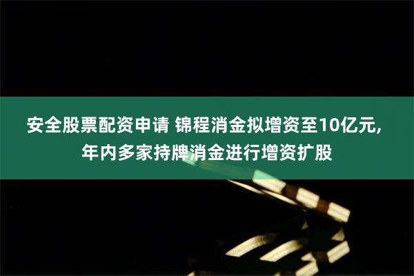 安全股票配资申请 锦程消金拟增资至10亿元, 年内多家持牌消金进行增资扩股