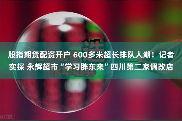 股指期货配资开户 600多米超长排队人潮！记者实探 永辉超市“学习胖东来”四川第二家调改店