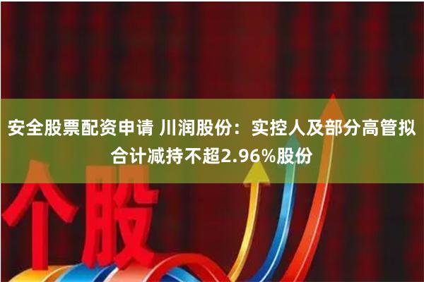 安全股票配资申请 川润股份：实控人及部分高管拟合计减持不超2.96%股份