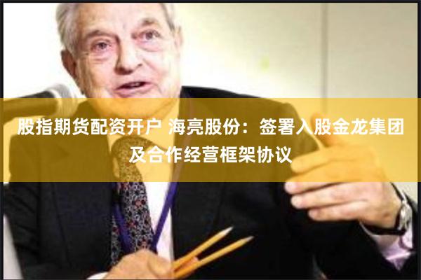 股指期货配资开户 海亮股份：签署入股金龙集团及合作经营框架协议