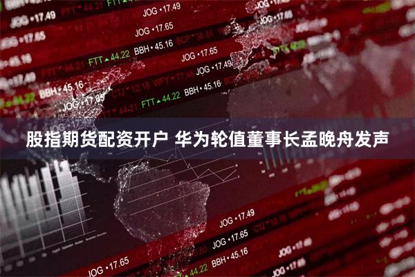 股指期货配资开户 华为轮值董事长孟晚舟发声
