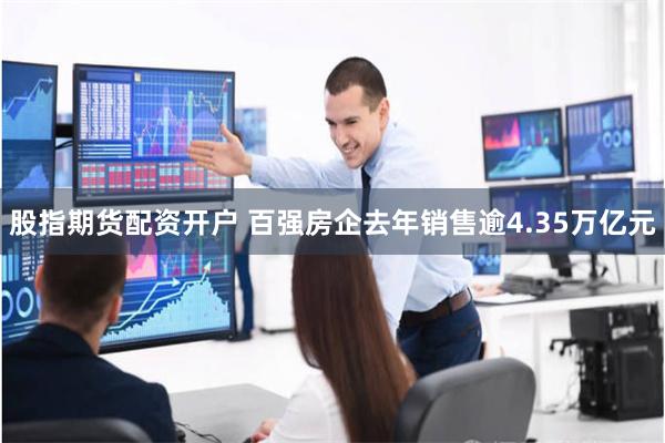 股指期货配资开户 百强房企去年销售逾4.35万亿元