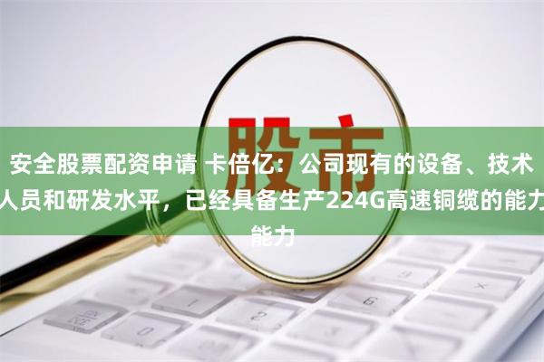 安全股票配资申请 卡倍亿：公司现有的设备、技术人员和研发水平，已经具备生产224G高速铜缆的能力