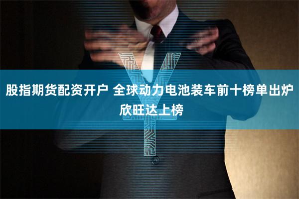 股指期货配资开户 全球动力电池装车前十榜单出炉 欣旺达上榜