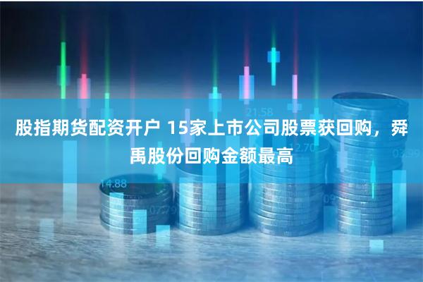 股指期货配资开户 15家上市公司股票获回购，舜禹股份回购金额最高