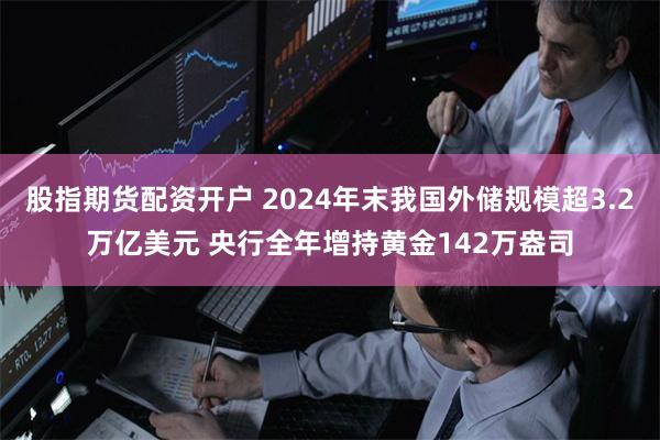股指期货配资开户 2024年末我国外储规模超3.2万亿美元 央行全年增持黄金142万盎司