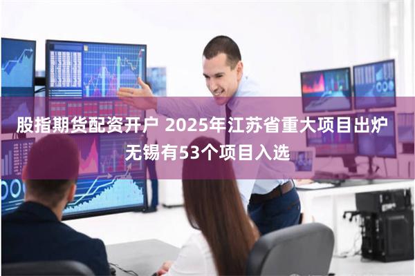 股指期货配资开户 2025年江苏省重大项目出炉  无锡有53个项目入选