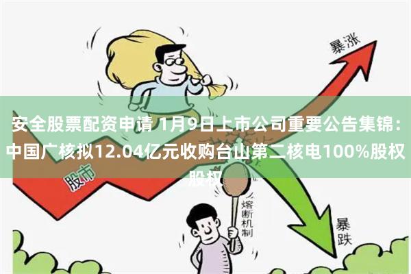安全股票配资申请 1月9日上市公司重要公告集锦：中国广核拟12.04亿元收购台山第二核电100%股权