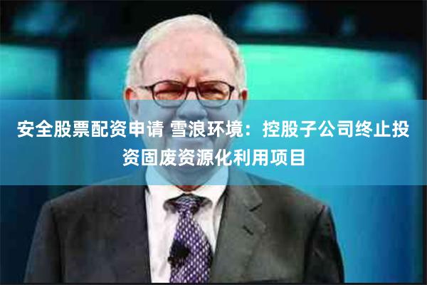 安全股票配资申请 雪浪环境：控股子公司终止投资固废资源化利用项目