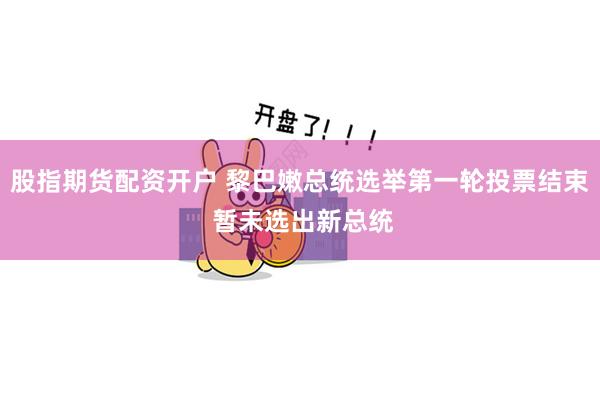 股指期货配资开户 黎巴嫩总统选举第一轮投票结束 暂未选出新总统