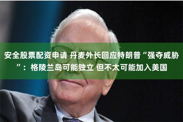 安全股票配资申请 丹麦外长回应特朗普“强夺威胁”：格陵兰岛可能独立 但不太可能加入美国