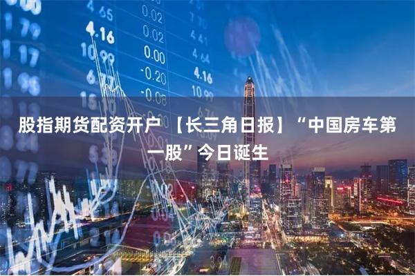 股指期货配资开户 【长三角日报】“中国房车第一股”今日诞生