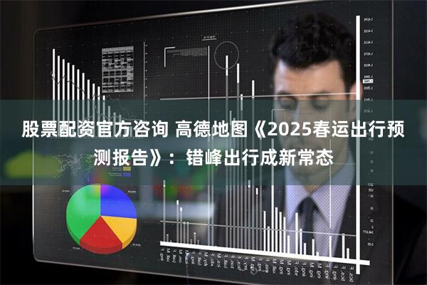 股票配资官方咨询 高德地图《2025春运出行预测报告》：错峰出行成新常态